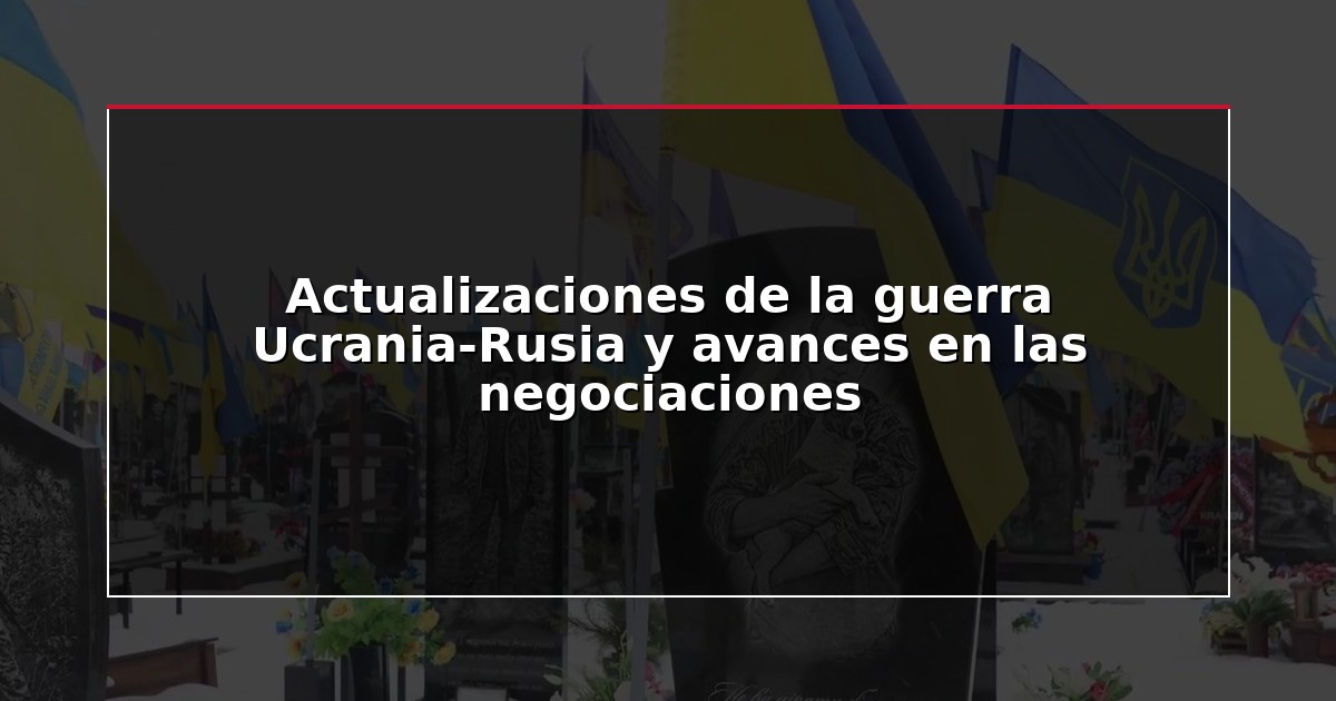 Actualizaciones de la guerra Ucrania-Rusia y avances en las negociaciones