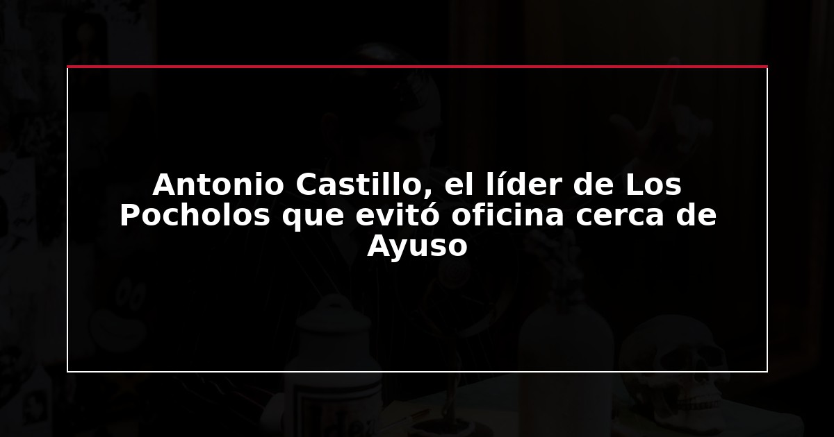 Antonio Castillo, el líder de Los Pocholos que evitó oficina cerca de Ayuso