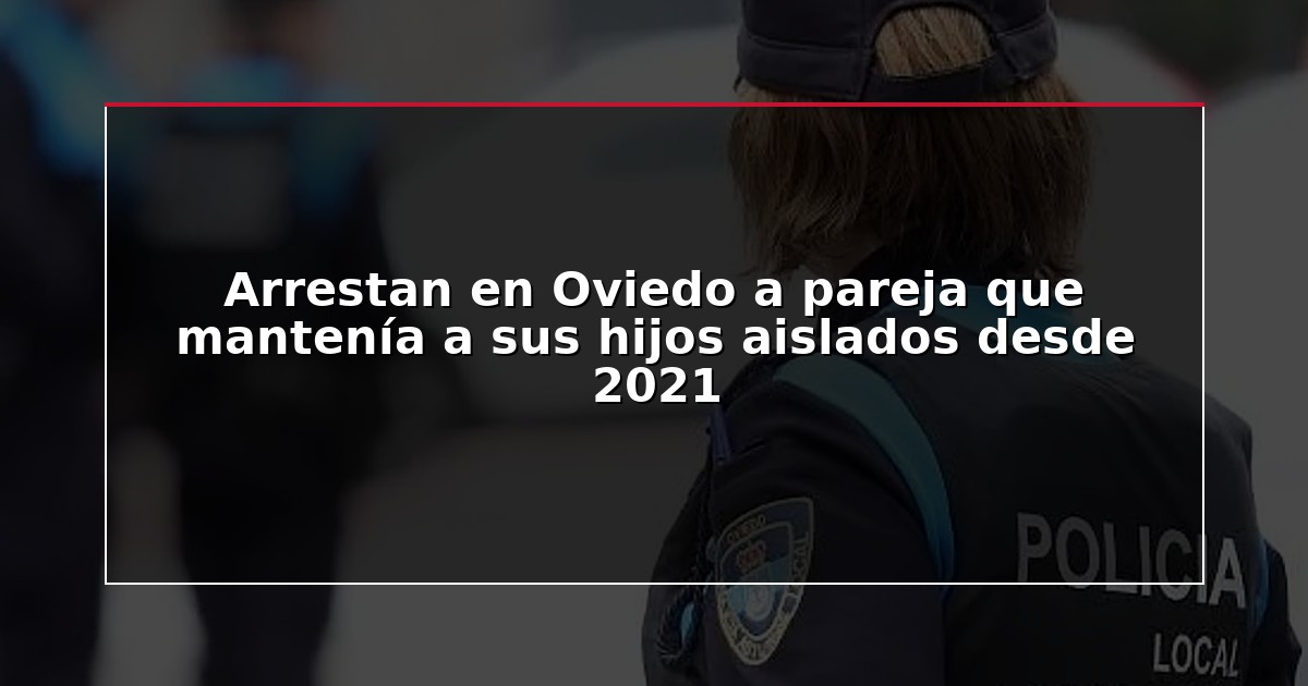 Arrestan en Oviedo a pareja que mantenía a sus hijos aislados desde 2021