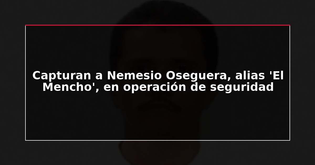 Capturan a Nemesio Oseguera, alias ‘El Mencho’, en operación de seguridad