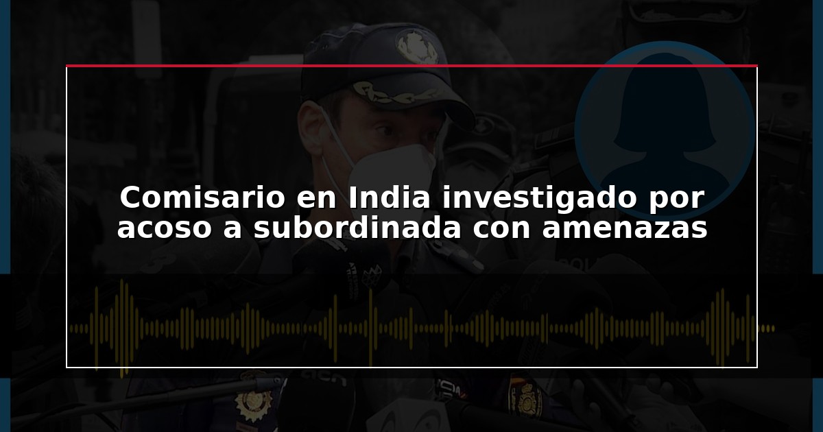 Comisario en India investigado por acoso a subordinada con amenazas