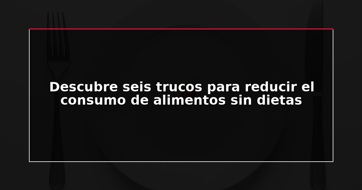 Descubre seis trucos para reducir el consumo de alimentos sin dietas