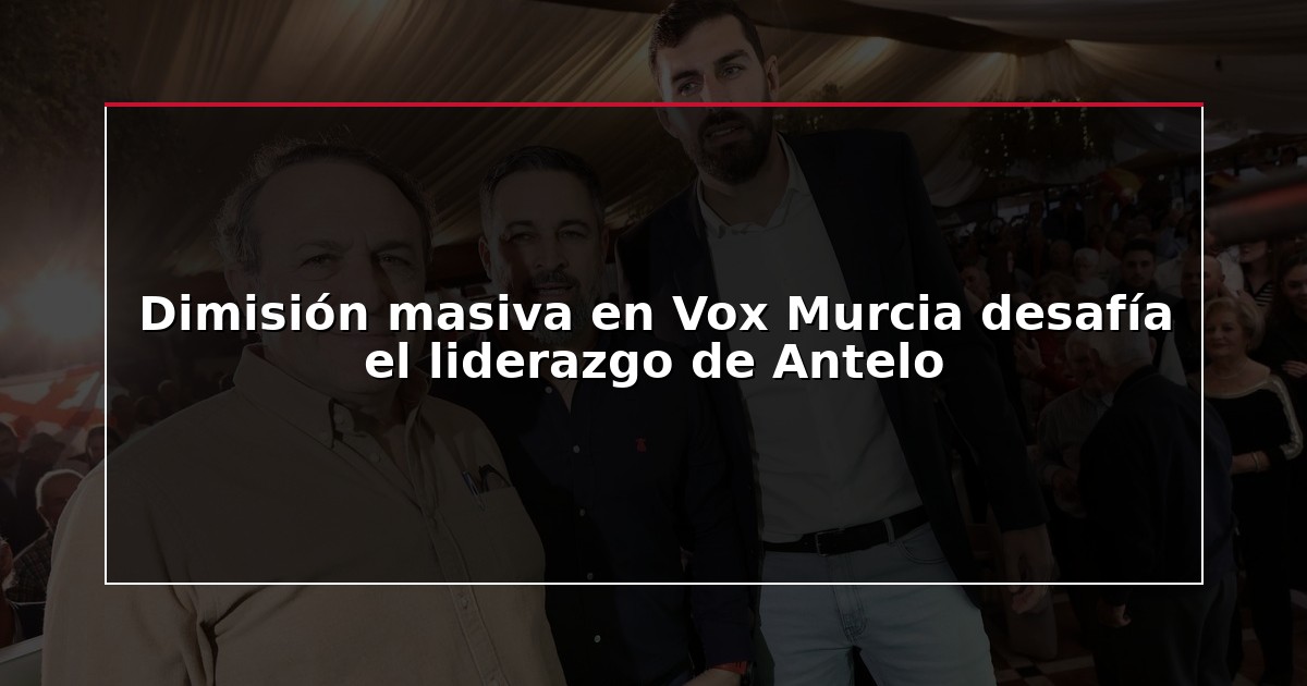 Dimisión masiva en Vox Murcia desafía el liderazgo de Antelo