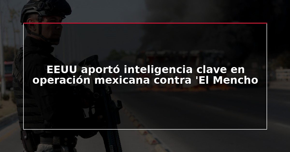 EEUU aportó inteligencia clave en operación mexicana contra ‘El Mencho