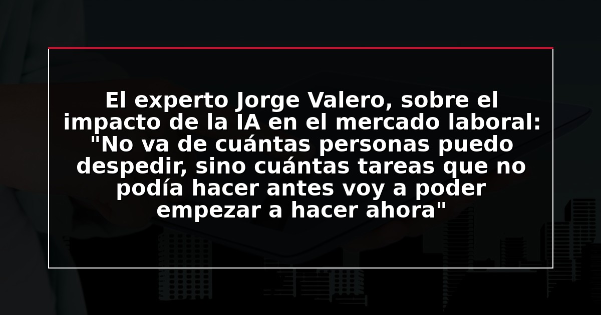 El experto Jorge Valero, sobre el impacto de la IA en el mercado laboral: “No va de cuántas personas puedo despedir, sino cuántas tareas que no podía hacer antes voy a poder empezar a hacer ahora”