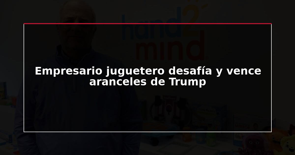 Empresario juguetero desafía y vence aranceles de Trump