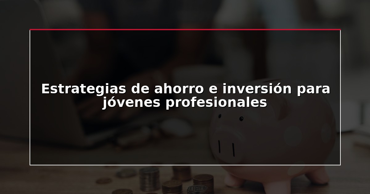 Estrategias de ahorro e inversión para jóvenes profesionales