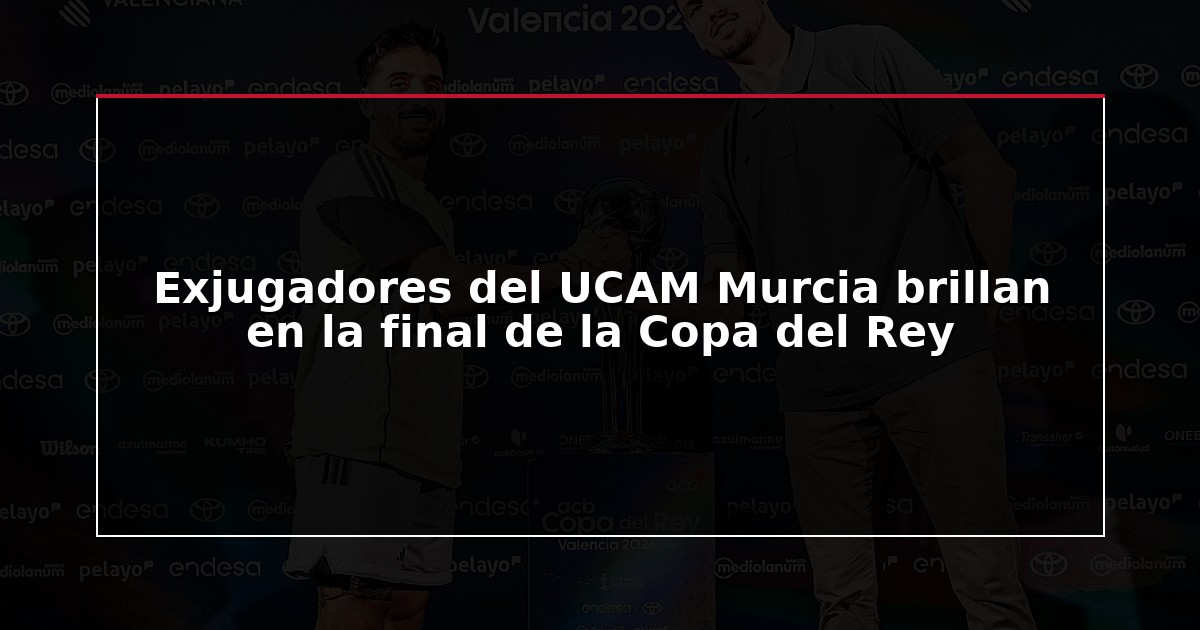Exjugadores del UCAM Murcia brillan en la final de la Copa del Rey