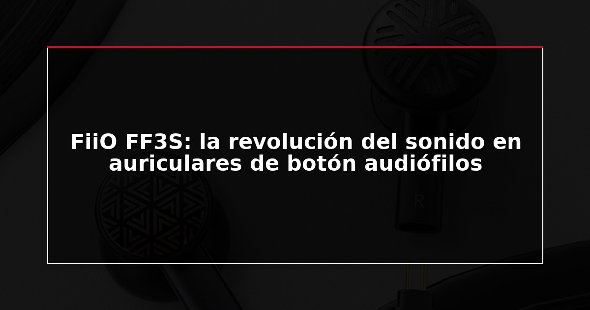 FiiO FF3S: la revolución del sonido en auriculares de botón audiófilos