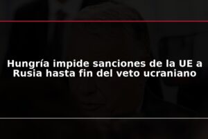 Hungría impide sanciones de la UE a Rusia hasta fin del veto ucraniano