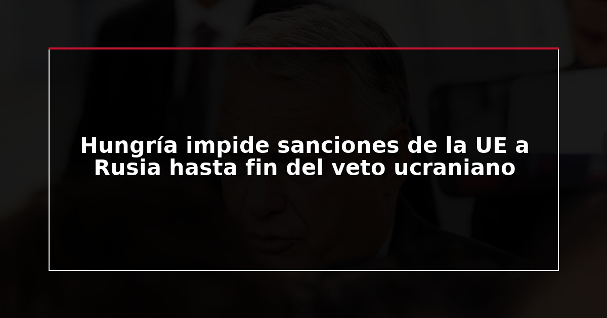 Hungría impide sanciones de la UE a Rusia hasta fin del veto ucraniano
