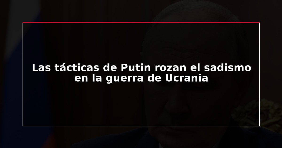Las tácticas de Putin rozan el sadismo en la guerra de Ucrania