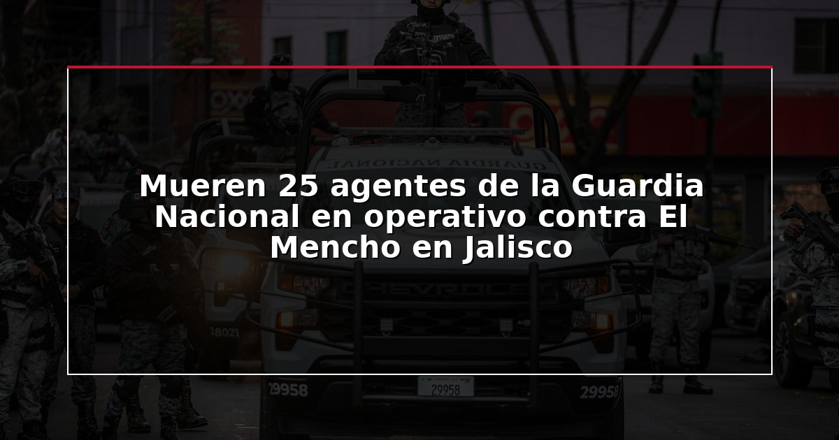 Mueren 25 agentes de la Guardia Nacional en operativo contra El Mencho en Jalisco