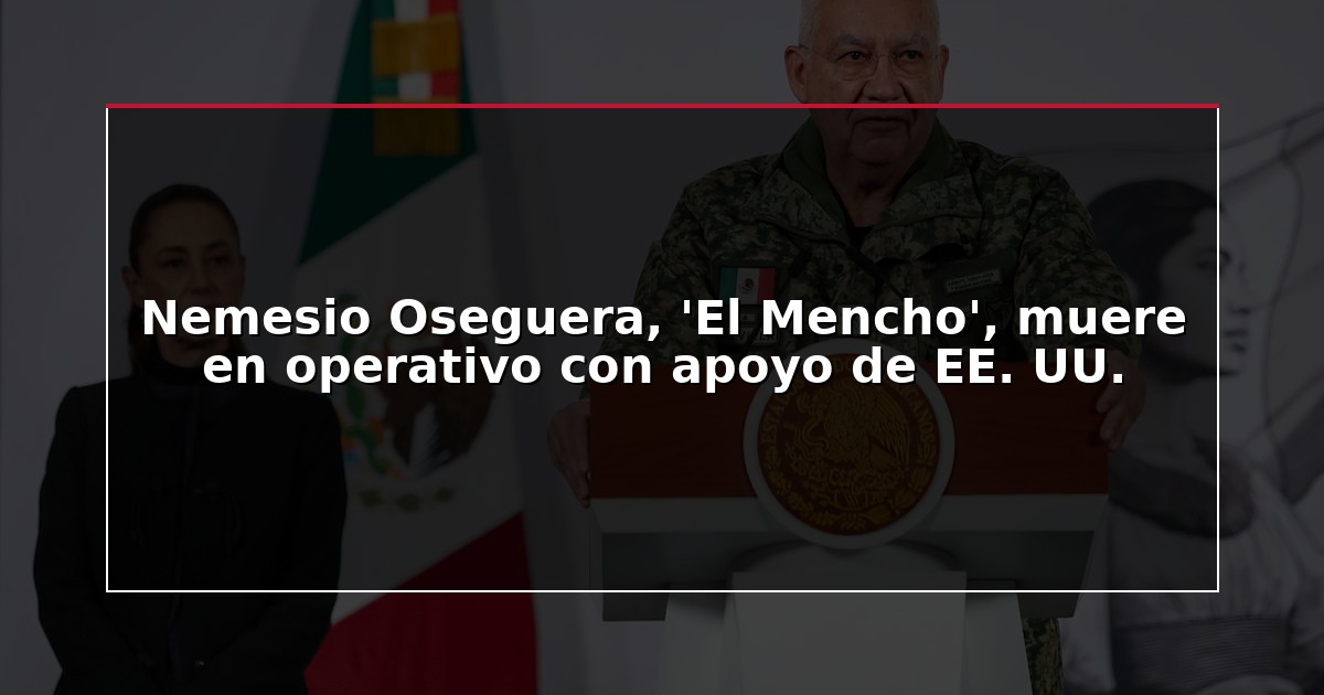 Nemesio Oseguera, ‘El Mencho’, muere en operativo con apoyo de EE. UU.