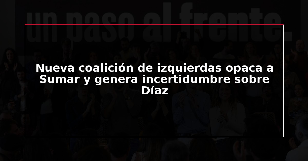 Nueva coalición de izquierdas opaca a Sumar y genera incertidumbre sobre Díaz