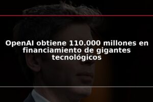 OpenAI obtiene 110.000 millones en financiamiento de gigantes tecnológicos