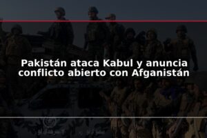 Pakistán ataca Kabul y anuncia conflicto abierto con Afganistán