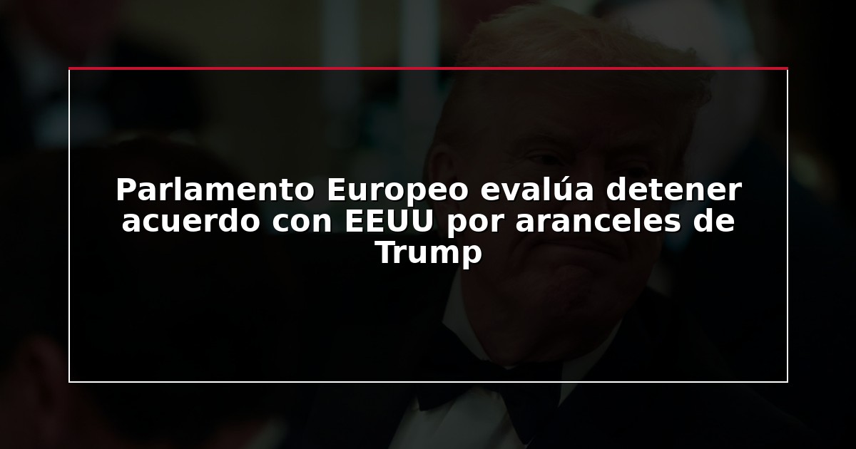 Parlamento Europeo evalúa detener acuerdo con EEUU por aranceles de Trump