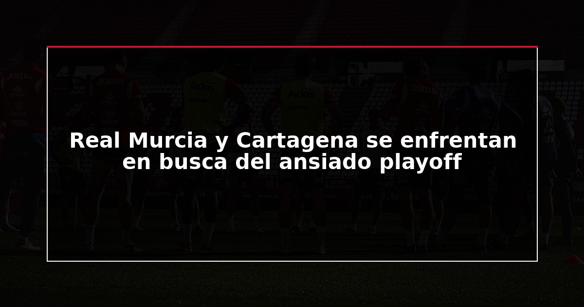 Real Murcia y Cartagena se enfrentan en busca del ansiado playoff