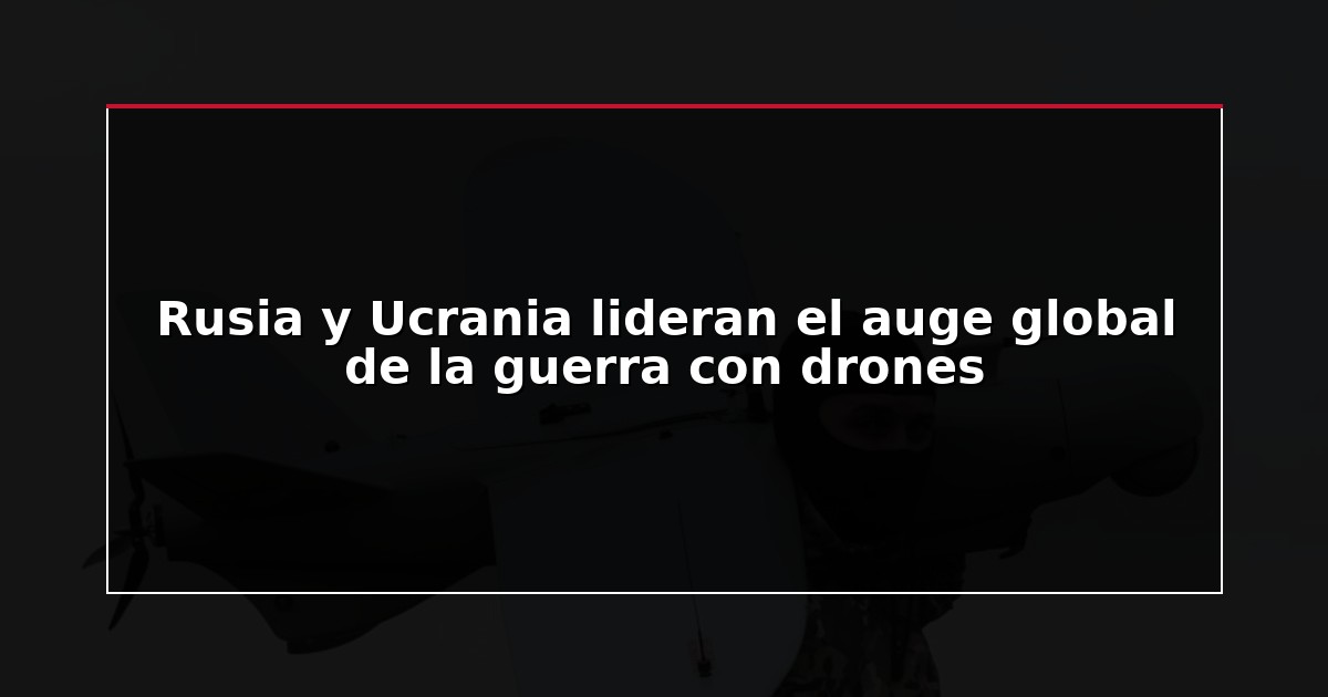 Rusia y Ucrania lideran el auge global de la guerra con drones