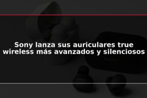 Sony lanza sus auriculares true wireless más avanzados y silenciosos