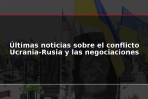 Últimas noticias sobre el conflicto Ucrania-Rusia y las negociaciones