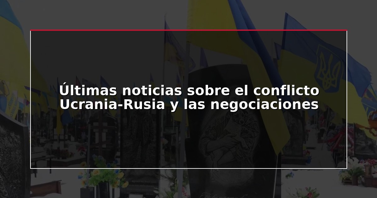 Últimas noticias sobre el conflicto Ucrania-Rusia y las negociaciones