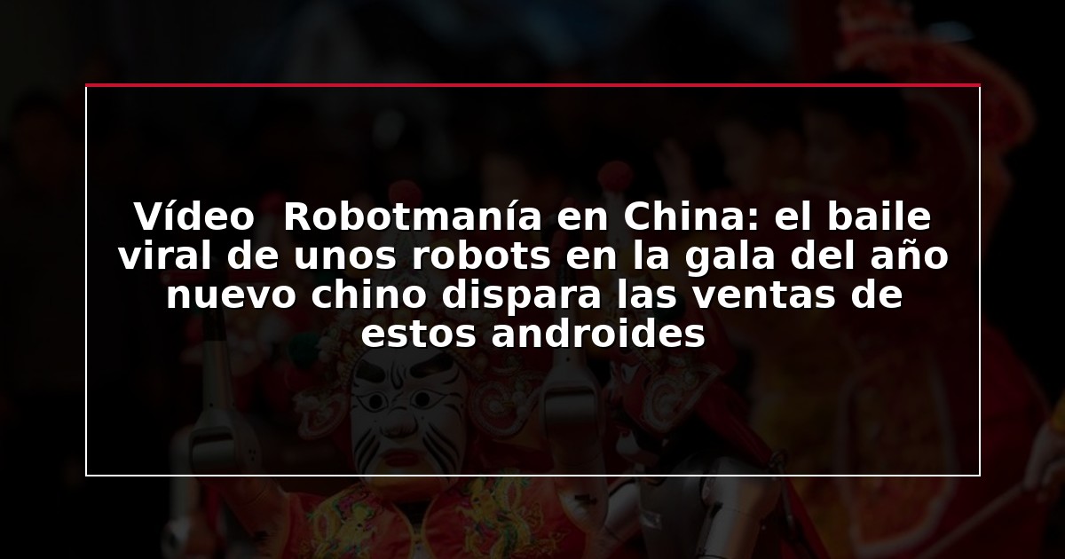 Vídeo  Robotmanía en China: el baile viral de unos robots en la gala del año nuevo chino dispara las ventas de estos androides