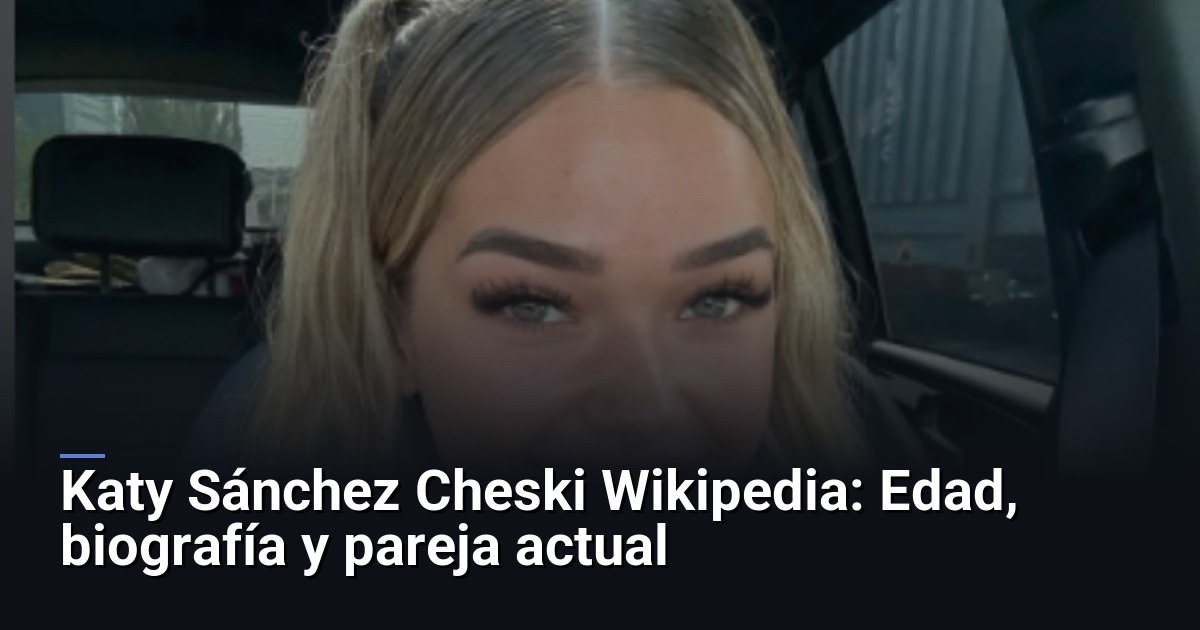 Katy Sánchez Cheski Wikipedia: Edad, biografía y pareja actual