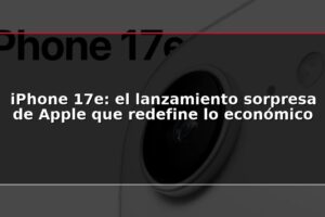 iPhone 17e: el lanzamiento sorpresa de Apple que redefine lo económico