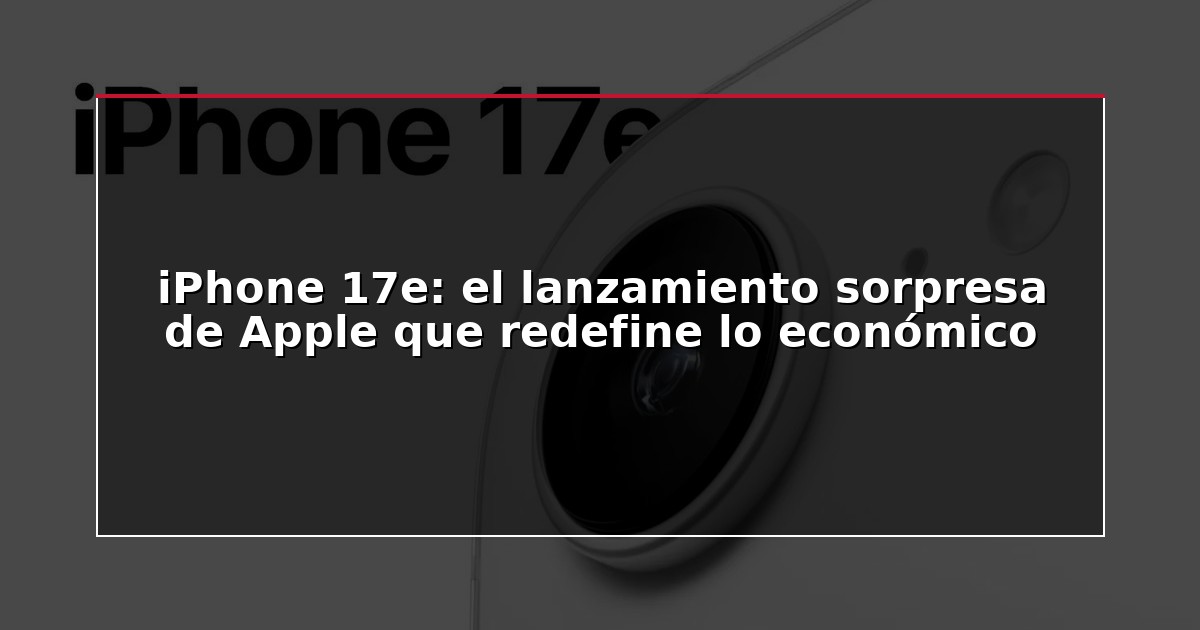 iPhone 17e: el lanzamiento sorpresa de Apple que redefine lo económico