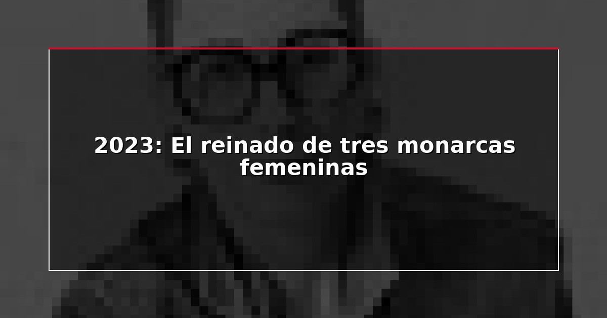2023: El reinado de tres monarcas femeninas