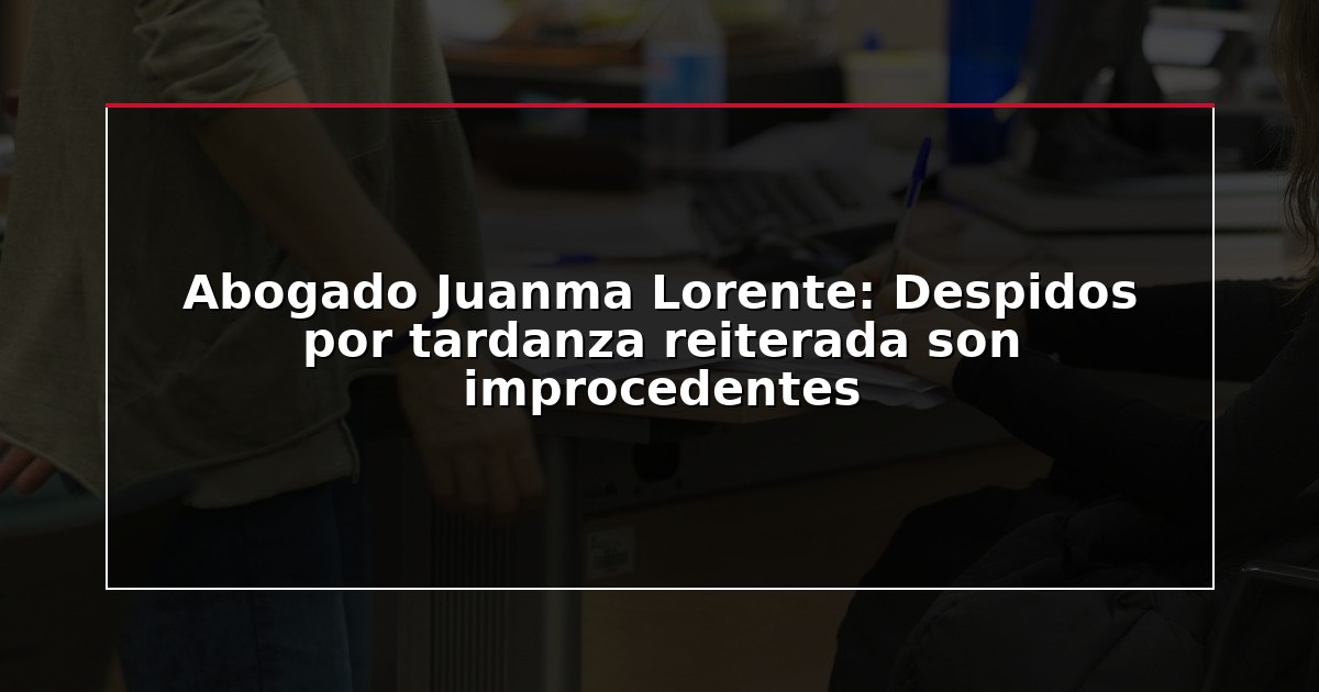 Abogado Juanma Lorente: Despidos por tardanza reiterada son improcedentes