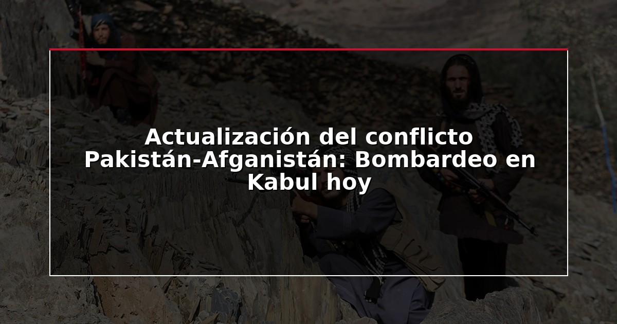 Actualización del conflicto Pakistán-Afganistán: Bombardeo en Kabul hoy
