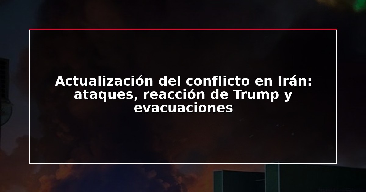 Actualización del conflicto en Irán: ataques, reacción de Trump y evacuaciones