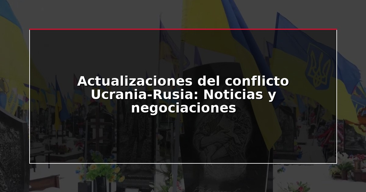 Actualizaciones del conflicto Ucrania-Rusia: Noticias y negociaciones