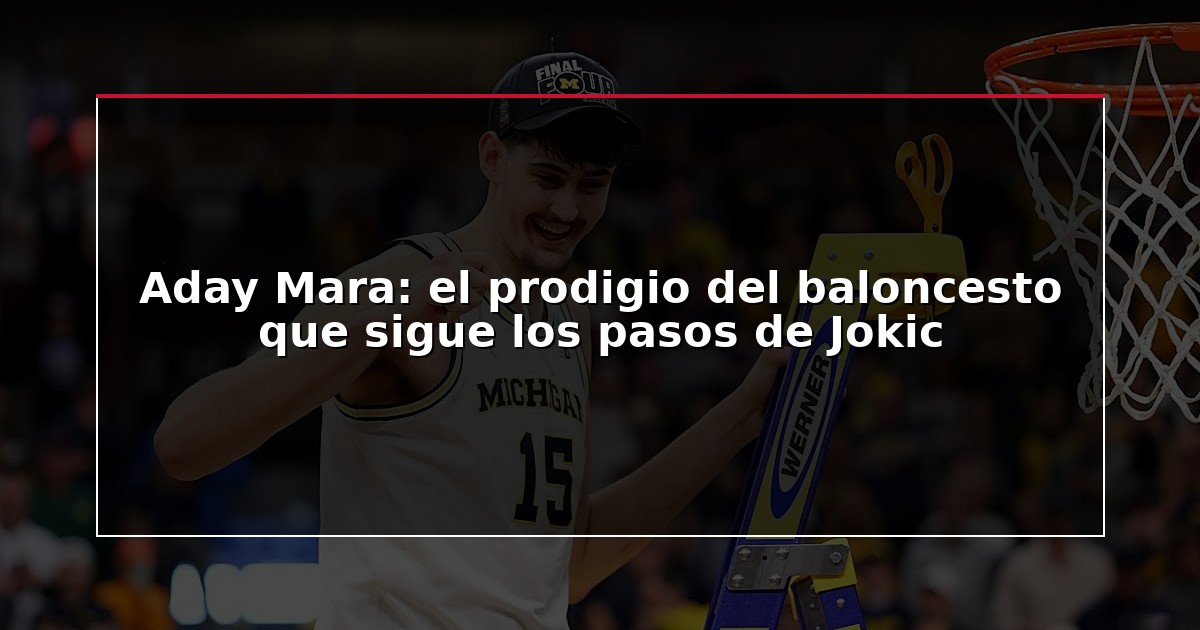 Aday Mara: el prodigio del baloncesto que sigue los pasos de Jokic