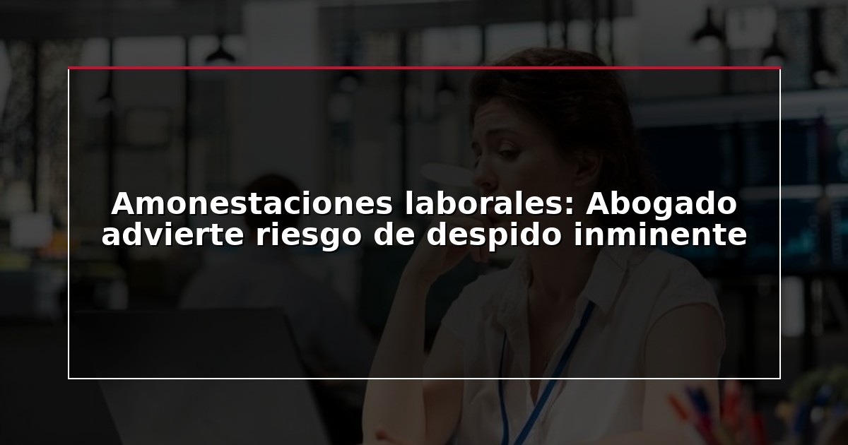 Amonestaciones laborales: Abogado advierte riesgo de despido inminente