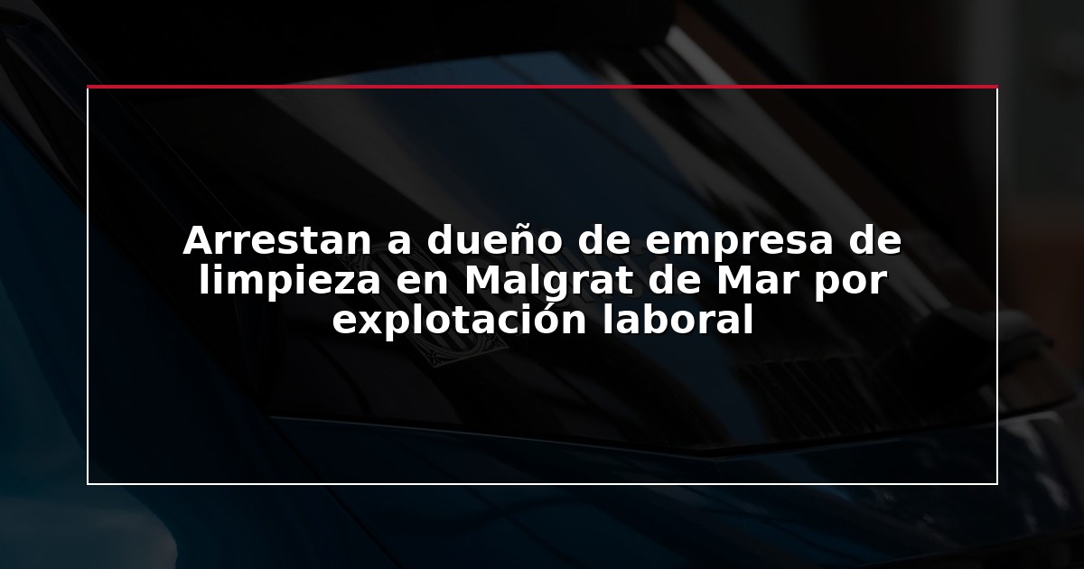 Arrestan a dueño de empresa de limpieza en Malgrat de Mar por explotación laboral