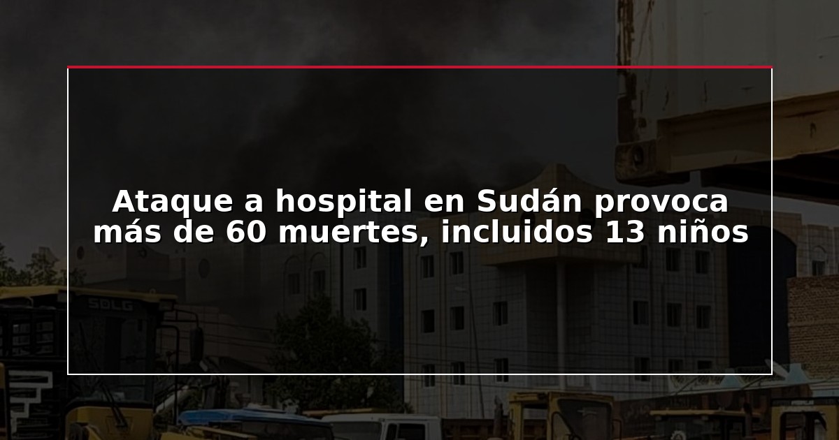 Ataque a hospital en Sudán provoca más de 60 muertes, incluidos 13 niños