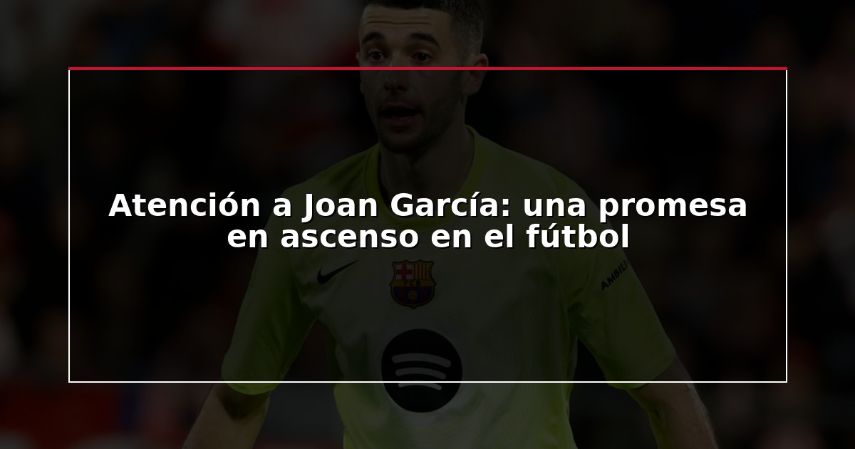 Atención a Joan García: una promesa en ascenso en el fútbol