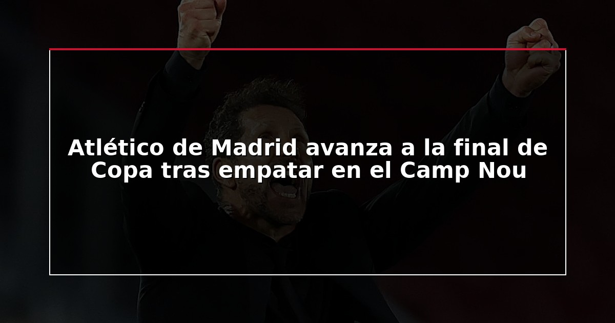 Atlético de Madrid avanza a la final de Copa tras empatar en el Camp Nou
