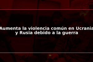 Aumenta la violencia común en Ucrania y Rusia debido a la guerra