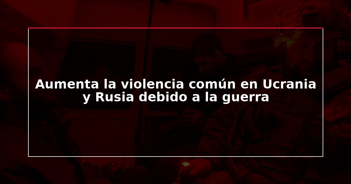 Aumenta la violencia común en Ucrania y Rusia debido a la guerra