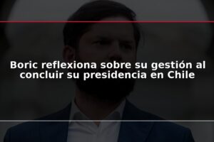 Boric reflexiona sobre su gestión al concluir su presidencia en Chile