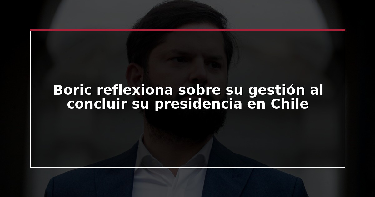 Boric reflexiona sobre su gestión al concluir su presidencia en Chile
