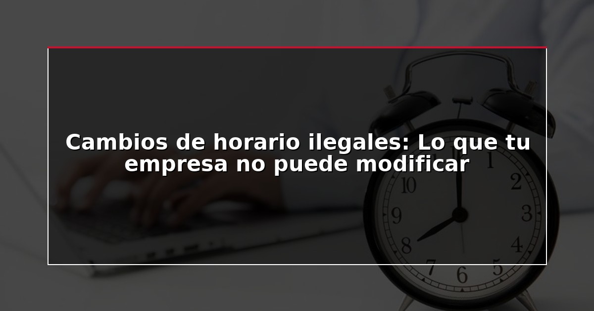 Cambios de horario ilegales: Lo que tu empresa no puede modificar