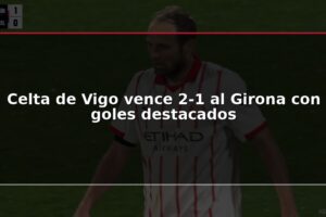 Celta de Vigo vence 2-1 al Girona con goles destacados