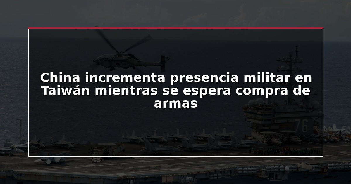China incrementa presencia militar en Taiwán mientras se espera compra de armas