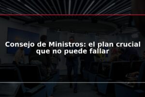 Consejo de Ministros: el plan crucial que no puede fallar